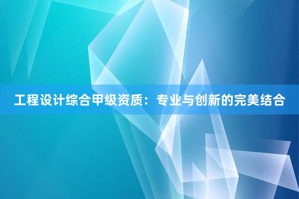 工程设计综合甲级资质：专业与创新的完美结合